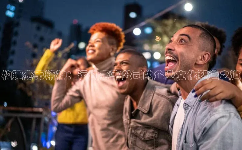 威廉希尔体育登录入口彩讯股份构建赛事精神：运动赛事公司的企业文化塑造之道