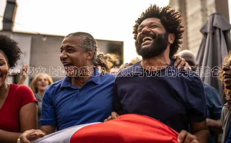 2023水上运动盛事：极限与优雅的完美融合