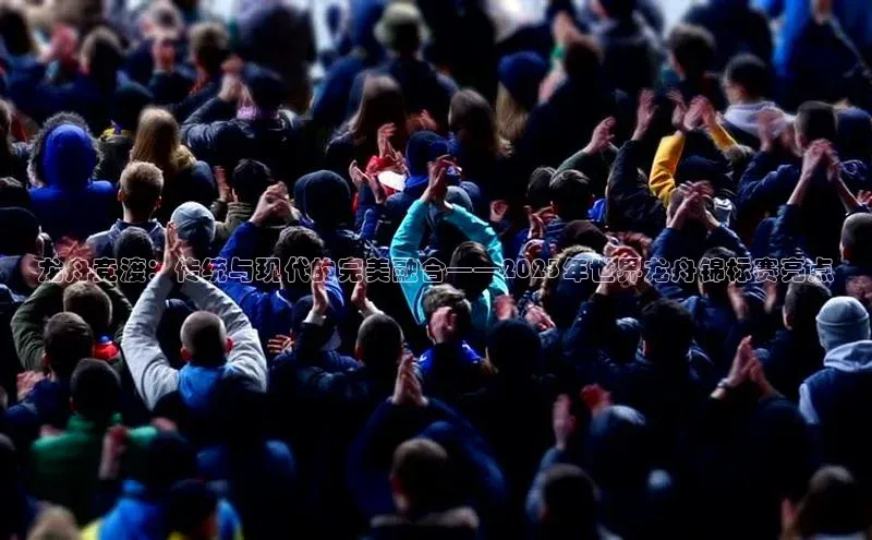 龙舟竞渡：传统与现代的完美融合——2023年世界龙舟锦标赛亮点