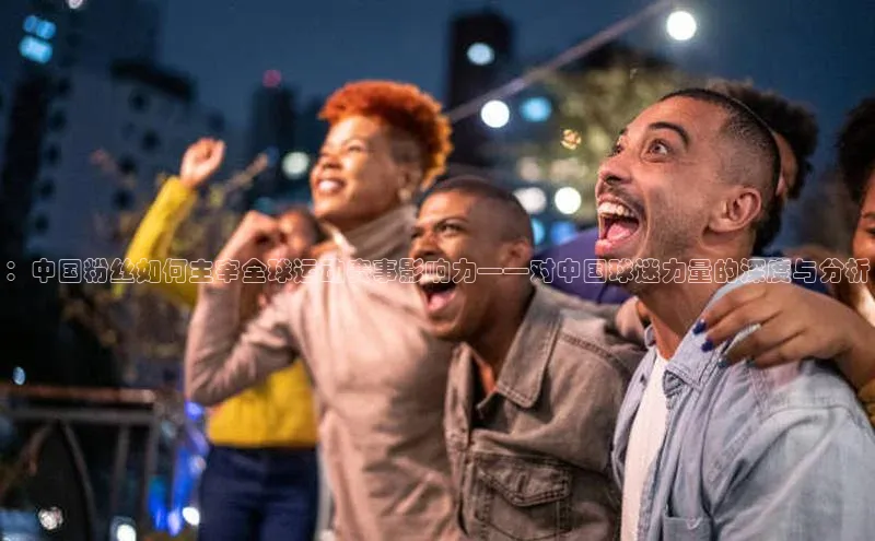 ：中国粉丝如何主宰全球运动赛事影响力——对中国球迷力量的深度与分析