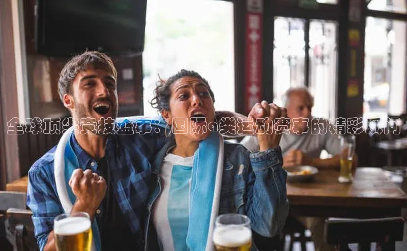 全球顶尖竞技盛事：国际a类运动赛事的精彩瞬间